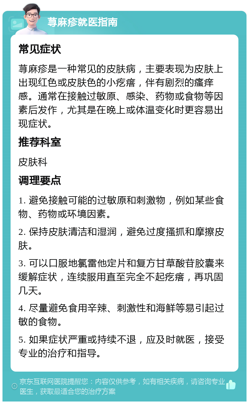 荨麻疹就医指南 常见症状 荨麻疹是一种常见的皮肤病，主要表现为皮肤上出现红色或皮肤色的小疙瘩，伴有剧烈的瘙痒感。通常在接触过敏原、感染、药物或食物等因素后发作，尤其是在晚上或体温变化时更容易出现症状。 推荐科室 皮肤科 调理要点 1. 避免接触可能的过敏原和刺激物，例如某些食物、药物或环境因素。 2. 保持皮肤清洁和湿润，避免过度搔抓和摩擦皮肤。 3. 可以口服地氯雷他定片和复方甘草酸苷胶囊来缓解症状，连续服用直至完全不起疙瘩，再巩固几天。 4. 尽量避免食用辛辣、刺激性和海鲜等易引起过敏的食物。 5. 如果症状严重或持续不退，应及时就医，接受专业的治疗和指导。