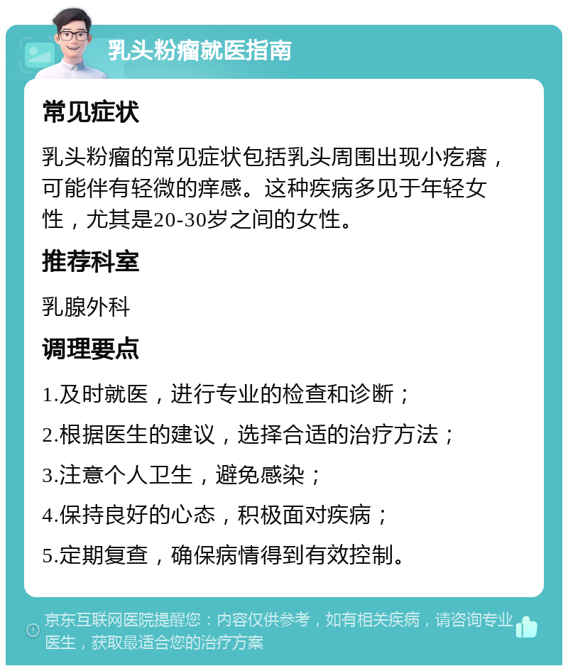 乳头粉瘤就医指南 常见症状 乳头粉瘤的常见症状包括乳头周围出现小疙瘩，可能伴有轻微的痒感。这种疾病多见于年轻女性，尤其是20-30岁之间的女性。 推荐科室 乳腺外科 调理要点 1.及时就医，进行专业的检查和诊断； 2.根据医生的建议，选择合适的治疗方法； 3.注意个人卫生，避免感染； 4.保持良好的心态，积极面对疾病； 5.定期复查，确保病情得到有效控制。