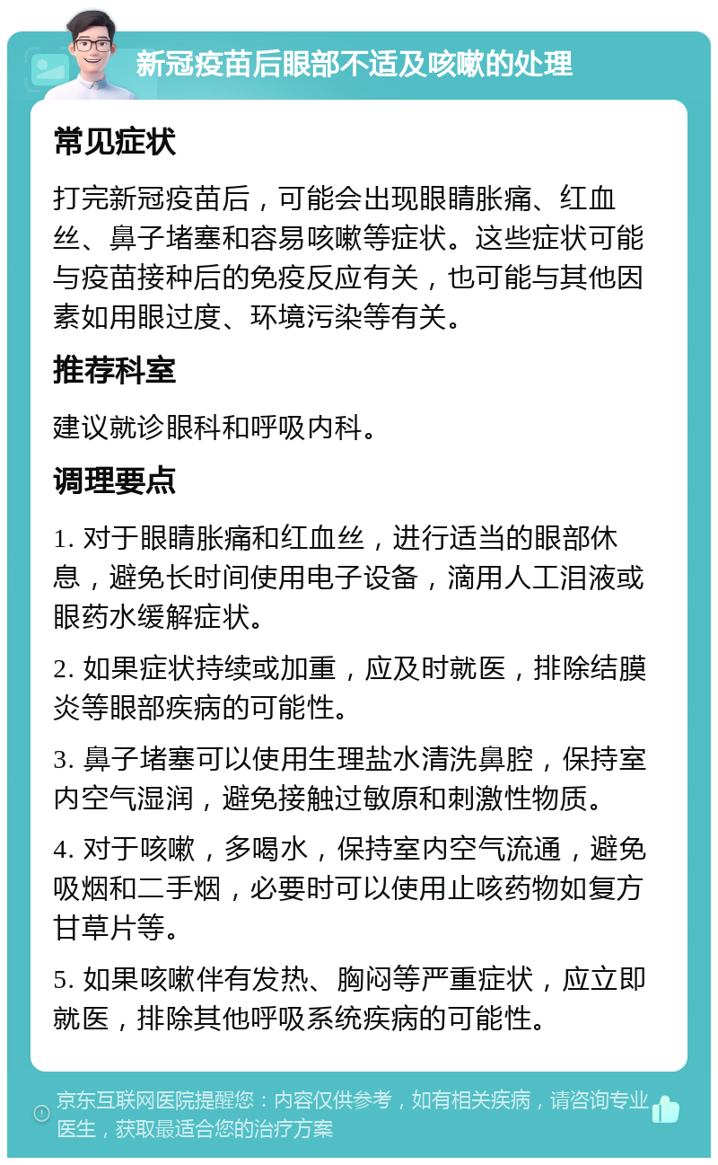 新冠疫苗后眼部不适及咳嗽的处理 常见症状 打完新冠疫苗后，可能会出现眼睛胀痛、红血丝、鼻子堵塞和容易咳嗽等症状。这些症状可能与疫苗接种后的免疫反应有关，也可能与其他因素如用眼过度、环境污染等有关。 推荐科室 建议就诊眼科和呼吸内科。 调理要点 1. 对于眼睛胀痛和红血丝，进行适当的眼部休息，避免长时间使用电子设备，滴用人工泪液或眼药水缓解症状。 2. 如果症状持续或加重，应及时就医，排除结膜炎等眼部疾病的可能性。 3. 鼻子堵塞可以使用生理盐水清洗鼻腔，保持室内空气湿润，避免接触过敏原和刺激性物质。 4. 对于咳嗽，多喝水，保持室内空气流通，避免吸烟和二手烟，必要时可以使用止咳药物如复方甘草片等。 5. 如果咳嗽伴有发热、胸闷等严重症状，应立即就医，排除其他呼吸系统疾病的可能性。