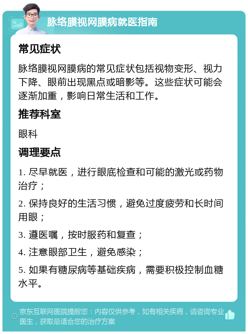 脉络膜视网膜病就医指南 常见症状 脉络膜视网膜病的常见症状包括视物变形、视力下降、眼前出现黑点或暗影等。这些症状可能会逐渐加重，影响日常生活和工作。 推荐科室 眼科 调理要点 1. 尽早就医，进行眼底检查和可能的激光或药物治疗； 2. 保持良好的生活习惯，避免过度疲劳和长时间用眼； 3. 遵医嘱，按时服药和复查； 4. 注意眼部卫生，避免感染； 5. 如果有糖尿病等基础疾病，需要积极控制血糖水平。