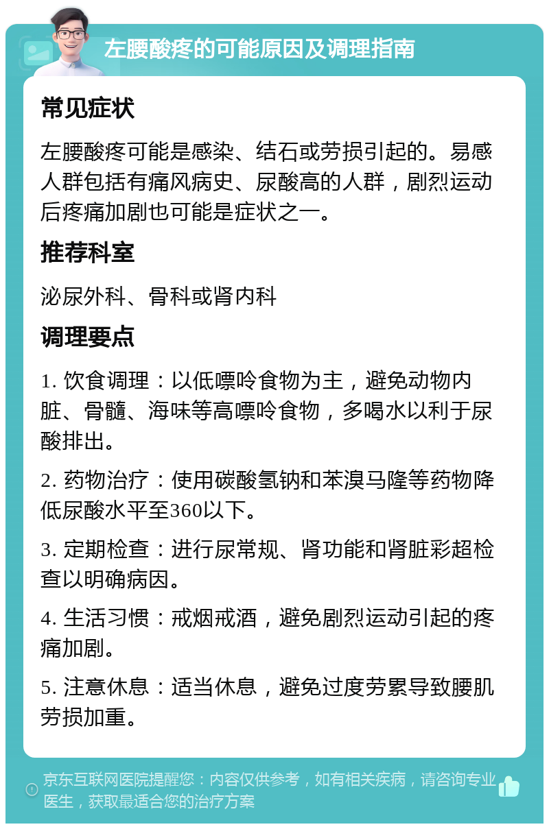 左腰酸疼的可能原因及调理指南 常见症状 左腰酸疼可能是感染、结石或劳损引起的。易感人群包括有痛风病史、尿酸高的人群，剧烈运动后疼痛加剧也可能是症状之一。 推荐科室 泌尿外科、骨科或肾内科 调理要点 1. 饮食调理：以低嘌呤食物为主，避免动物内脏、骨髓、海味等高嘌呤食物，多喝水以利于尿酸排出。 2. 药物治疗：使用碳酸氢钠和苯溴马隆等药物降低尿酸水平至360以下。 3. 定期检查：进行尿常规、肾功能和肾脏彩超检查以明确病因。 4. 生活习惯：戒烟戒酒，避免剧烈运动引起的疼痛加剧。 5. 注意休息：适当休息，避免过度劳累导致腰肌劳损加重。