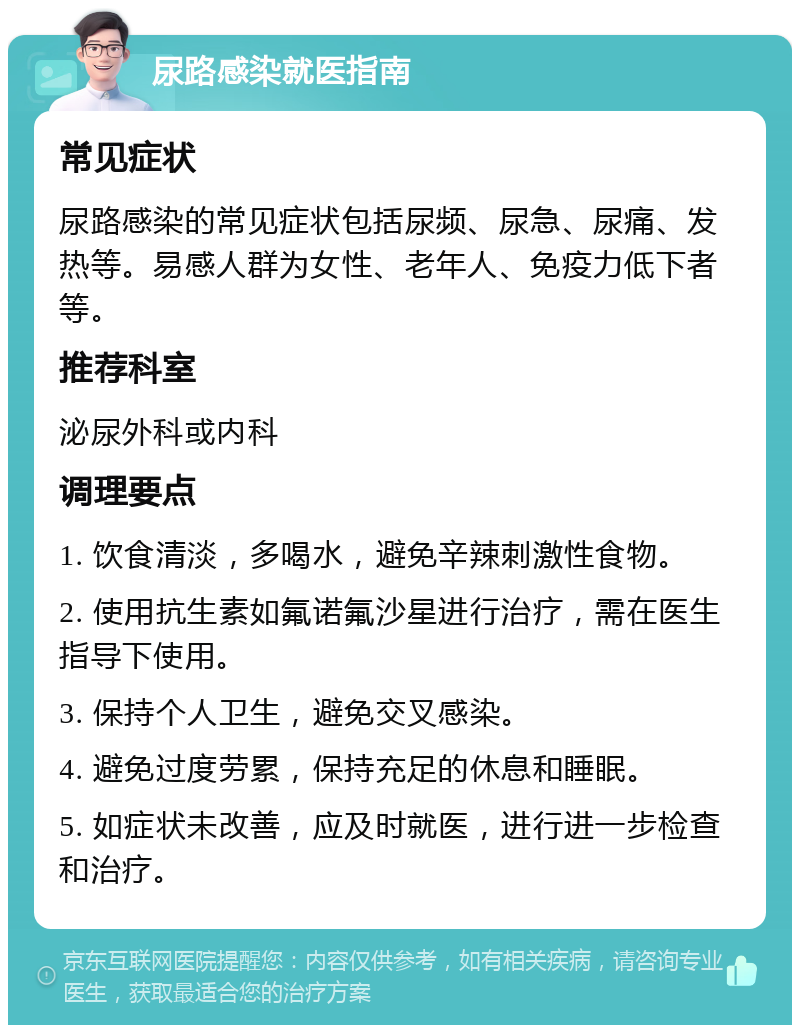 尿路感染就医指南 常见症状 尿路感染的常见症状包括尿频、尿急、尿痛、发热等。易感人群为女性、老年人、免疫力低下者等。 推荐科室 泌尿外科或内科 调理要点 1. 饮食清淡，多喝水，避免辛辣刺激性食物。 2. 使用抗生素如氟诺氟沙星进行治疗，需在医生指导下使用。 3. 保持个人卫生，避免交叉感染。 4. 避免过度劳累，保持充足的休息和睡眠。 5. 如症状未改善，应及时就医，进行进一步检查和治疗。