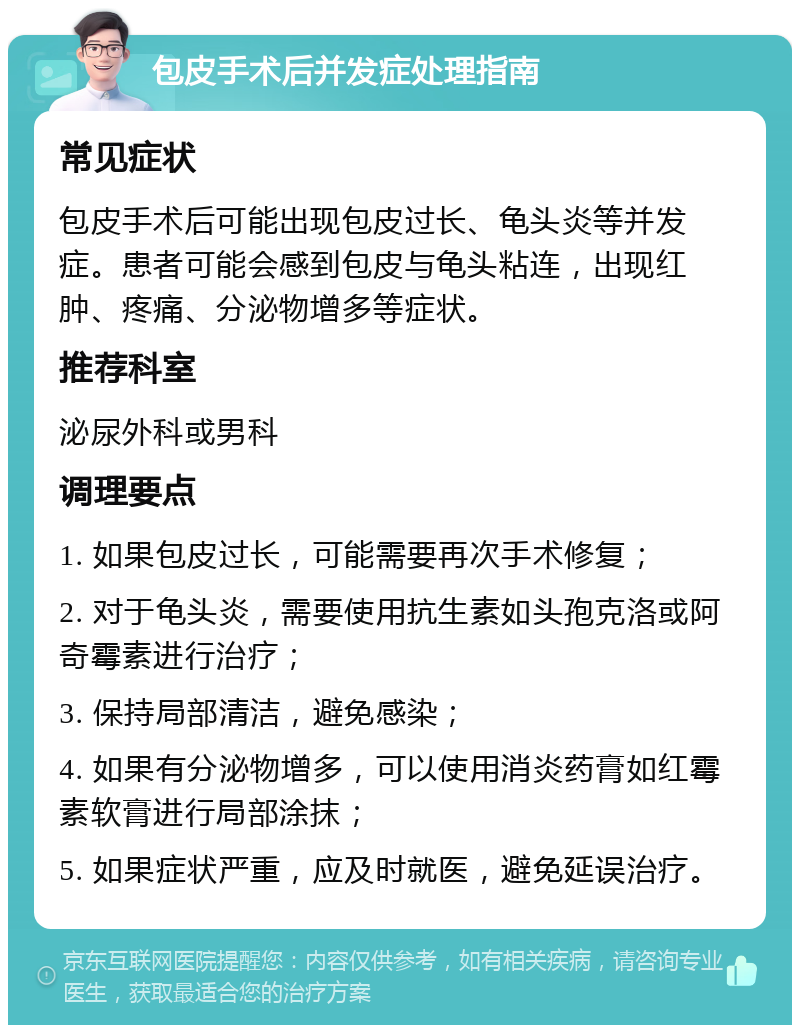 包皮手术后并发症处理指南 常见症状 包皮手术后可能出现包皮过长、龟头炎等并发症。患者可能会感到包皮与龟头粘连，出现红肿、疼痛、分泌物增多等症状。 推荐科室 泌尿外科或男科 调理要点 1. 如果包皮过长，可能需要再次手术修复； 2. 对于龟头炎，需要使用抗生素如头孢克洛或阿奇霉素进行治疗； 3. 保持局部清洁，避免感染； 4. 如果有分泌物增多，可以使用消炎药膏如红霉素软膏进行局部涂抹； 5. 如果症状严重，应及时就医，避免延误治疗。