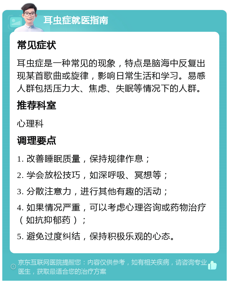 耳虫症就医指南 常见症状 耳虫症是一种常见的现象，特点是脑海中反复出现某首歌曲或旋律，影响日常生活和学习。易感人群包括压力大、焦虑、失眠等情况下的人群。 推荐科室 心理科 调理要点 1. 改善睡眠质量，保持规律作息； 2. 学会放松技巧，如深呼吸、冥想等； 3. 分散注意力，进行其他有趣的活动； 4. 如果情况严重，可以考虑心理咨询或药物治疗（如抗抑郁药）； 5. 避免过度纠结，保持积极乐观的心态。