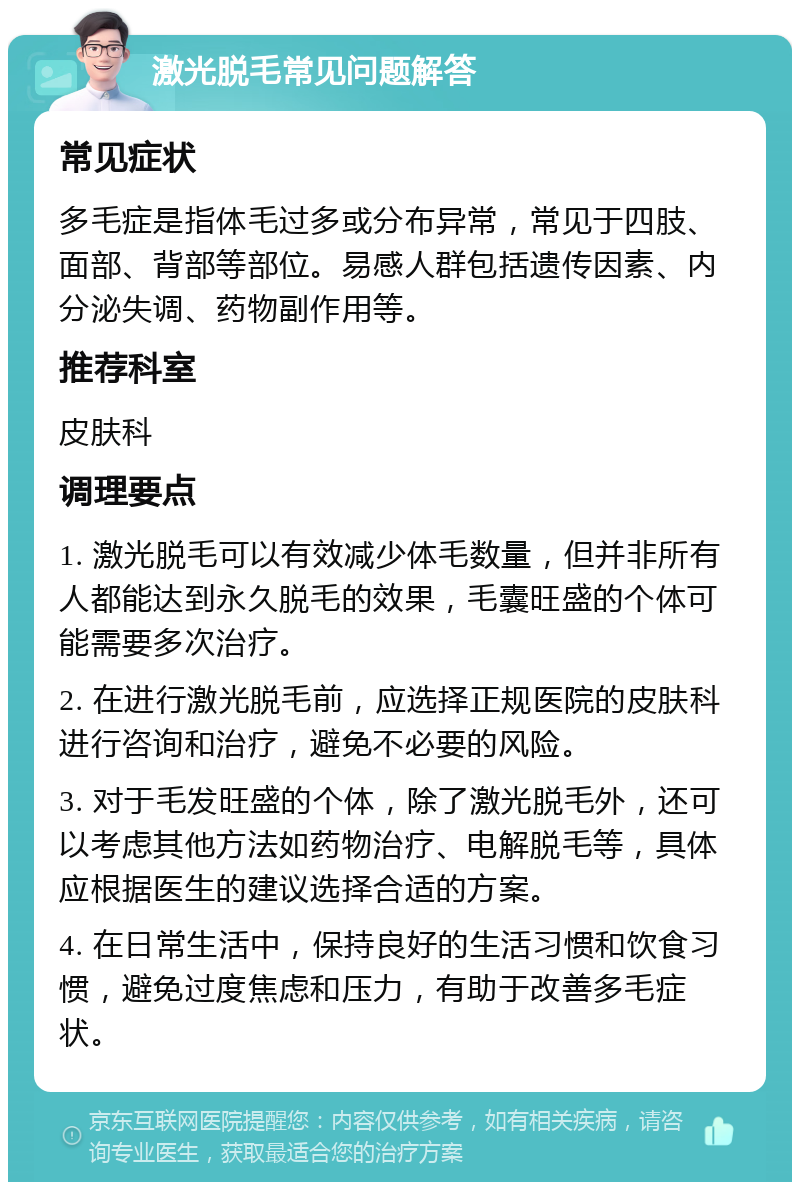 激光脱毛常见问题解答 常见症状 多毛症是指体毛过多或分布异常，常见于四肢、面部、背部等部位。易感人群包括遗传因素、内分泌失调、药物副作用等。 推荐科室 皮肤科 调理要点 1. 激光脱毛可以有效减少体毛数量，但并非所有人都能达到永久脱毛的效果，毛囊旺盛的个体可能需要多次治疗。 2. 在进行激光脱毛前，应选择正规医院的皮肤科进行咨询和治疗，避免不必要的风险。 3. 对于毛发旺盛的个体，除了激光脱毛外，还可以考虑其他方法如药物治疗、电解脱毛等，具体应根据医生的建议选择合适的方案。 4. 在日常生活中，保持良好的生活习惯和饮食习惯，避免过度焦虑和压力，有助于改善多毛症状。