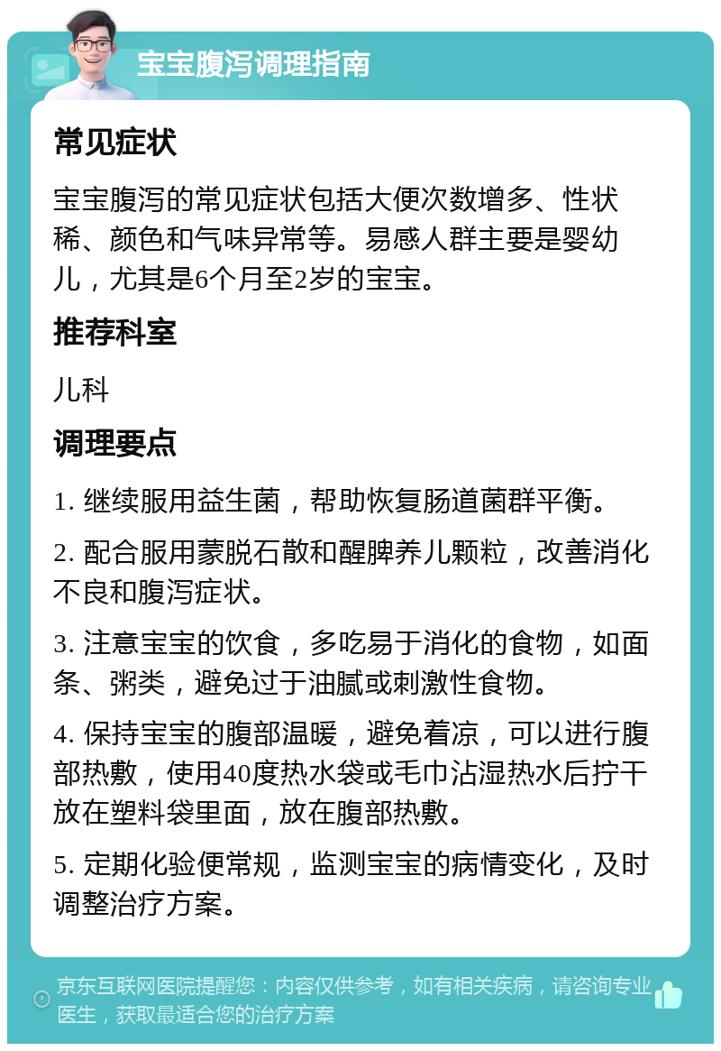 宝宝腹泻调理指南 常见症状 宝宝腹泻的常见症状包括大便次数增多、性状稀、颜色和气味异常等。易感人群主要是婴幼儿，尤其是6个月至2岁的宝宝。 推荐科室 儿科 调理要点 1. 继续服用益生菌，帮助恢复肠道菌群平衡。 2. 配合服用蒙脱石散和醒脾养儿颗粒，改善消化不良和腹泻症状。 3. 注意宝宝的饮食，多吃易于消化的食物，如面条、粥类，避免过于油腻或刺激性食物。 4. 保持宝宝的腹部温暖，避免着凉，可以进行腹部热敷，使用40度热水袋或毛巾沾湿热水后拧干放在塑料袋里面，放在腹部热敷。 5. 定期化验便常规，监测宝宝的病情变化，及时调整治疗方案。