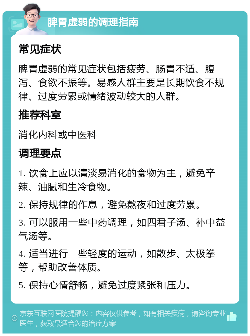 脾胃虚弱的调理指南 常见症状 脾胃虚弱的常见症状包括疲劳、肠胃不适、腹泻、食欲不振等。易感人群主要是长期饮食不规律、过度劳累或情绪波动较大的人群。 推荐科室 消化内科或中医科 调理要点 1. 饮食上应以清淡易消化的食物为主，避免辛辣、油腻和生冷食物。 2. 保持规律的作息，避免熬夜和过度劳累。 3. 可以服用一些中药调理，如四君子汤、补中益气汤等。 4. 适当进行一些轻度的运动，如散步、太极拳等，帮助改善体质。 5. 保持心情舒畅，避免过度紧张和压力。