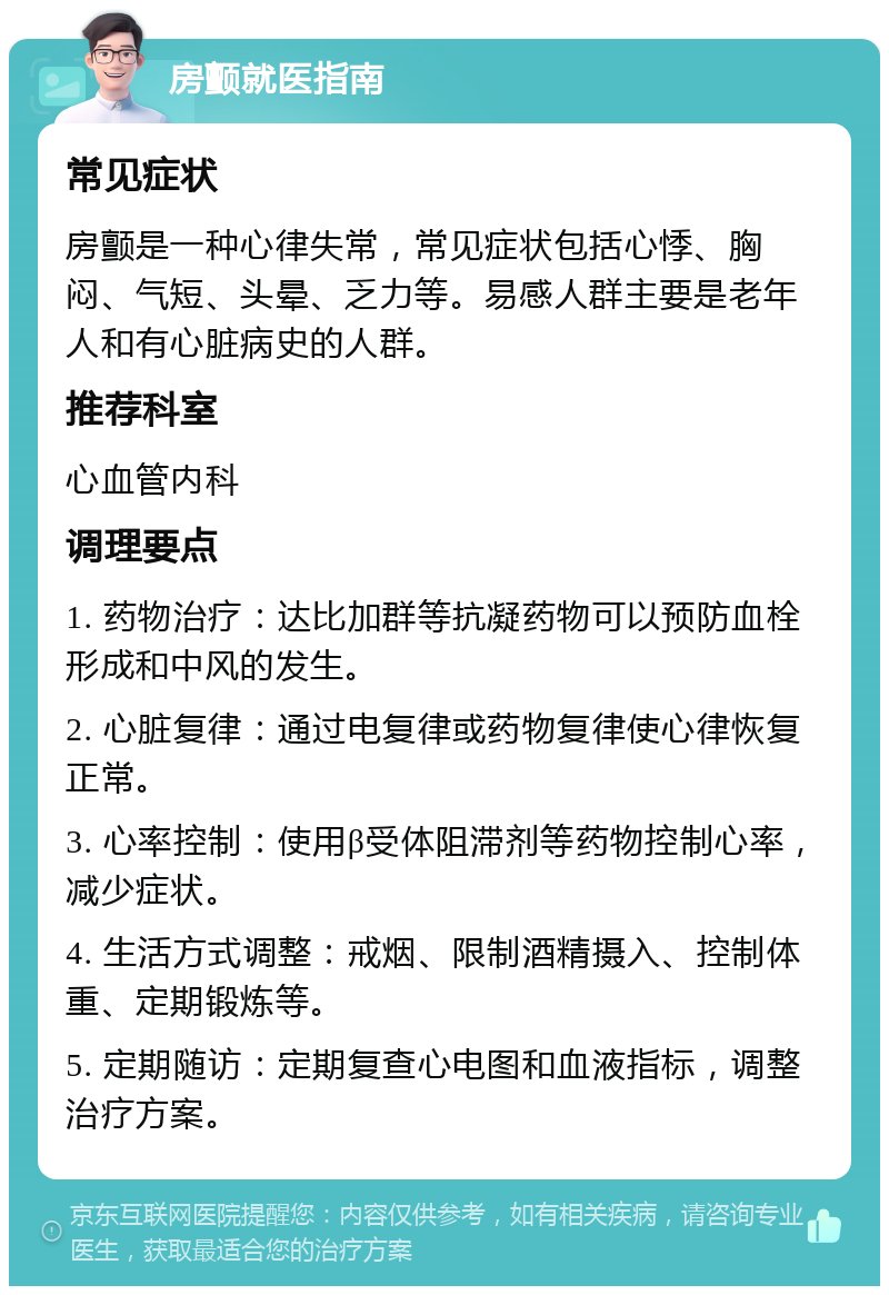 房颤就医指南 常见症状 房颤是一种心律失常，常见症状包括心悸、胸闷、气短、头晕、乏力等。易感人群主要是老年人和有心脏病史的人群。 推荐科室 心血管内科 调理要点 1. 药物治疗：达比加群等抗凝药物可以预防血栓形成和中风的发生。 2. 心脏复律：通过电复律或药物复律使心律恢复正常。 3. 心率控制：使用β受体阻滞剂等药物控制心率，减少症状。 4. 生活方式调整：戒烟、限制酒精摄入、控制体重、定期锻炼等。 5. 定期随访：定期复查心电图和血液指标，调整治疗方案。