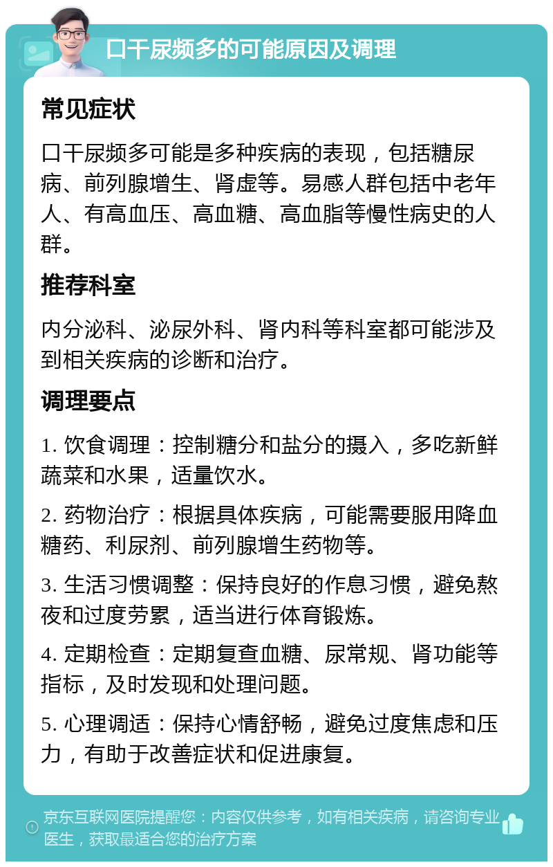 口干尿频多的可能原因及调理 常见症状 口干尿频多可能是多种疾病的表现，包括糖尿病、前列腺增生、肾虚等。易感人群包括中老年人、有高血压、高血糖、高血脂等慢性病史的人群。 推荐科室 内分泌科、泌尿外科、肾内科等科室都可能涉及到相关疾病的诊断和治疗。 调理要点 1. 饮食调理：控制糖分和盐分的摄入，多吃新鲜蔬菜和水果，适量饮水。 2. 药物治疗：根据具体疾病，可能需要服用降血糖药、利尿剂、前列腺增生药物等。 3. 生活习惯调整：保持良好的作息习惯，避免熬夜和过度劳累，适当进行体育锻炼。 4. 定期检查：定期复查血糖、尿常规、肾功能等指标，及时发现和处理问题。 5. 心理调适：保持心情舒畅，避免过度焦虑和压力，有助于改善症状和促进康复。