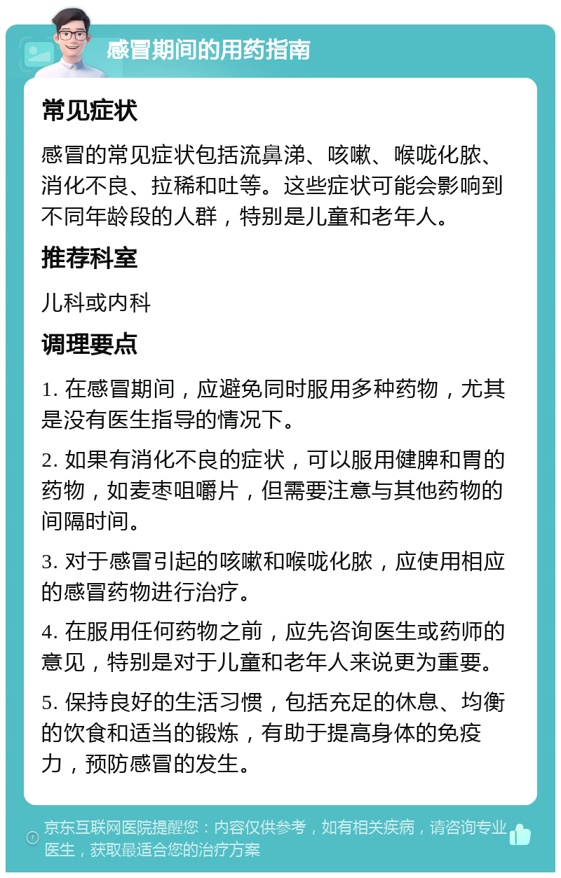 感冒期间的用药指南 常见症状 感冒的常见症状包括流鼻涕、咳嗽、喉咙化脓、消化不良、拉稀和吐等。这些症状可能会影响到不同年龄段的人群，特别是儿童和老年人。 推荐科室 儿科或内科 调理要点 1. 在感冒期间，应避免同时服用多种药物，尤其是没有医生指导的情况下。 2. 如果有消化不良的症状，可以服用健脾和胃的药物，如麦枣咀嚼片，但需要注意与其他药物的间隔时间。 3. 对于感冒引起的咳嗽和喉咙化脓，应使用相应的感冒药物进行治疗。 4. 在服用任何药物之前，应先咨询医生或药师的意见，特别是对于儿童和老年人来说更为重要。 5. 保持良好的生活习惯，包括充足的休息、均衡的饮食和适当的锻炼，有助于提高身体的免疫力，预防感冒的发生。