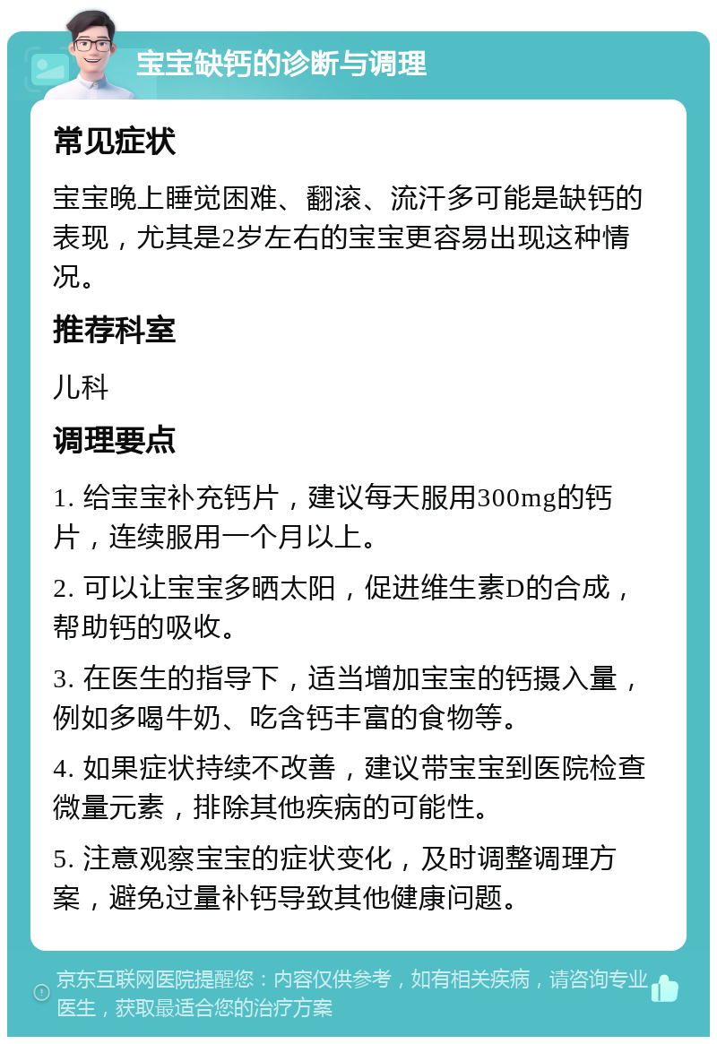 宝宝缺钙的诊断与调理 常见症状 宝宝晚上睡觉困难、翻滚、流汗多可能是缺钙的表现，尤其是2岁左右的宝宝更容易出现这种情况。 推荐科室 儿科 调理要点 1. 给宝宝补充钙片，建议每天服用300mg的钙片，连续服用一个月以上。 2. 可以让宝宝多晒太阳，促进维生素D的合成，帮助钙的吸收。 3. 在医生的指导下，适当增加宝宝的钙摄入量，例如多喝牛奶、吃含钙丰富的食物等。 4. 如果症状持续不改善，建议带宝宝到医院检查微量元素，排除其他疾病的可能性。 5. 注意观察宝宝的症状变化，及时调整调理方案，避免过量补钙导致其他健康问题。