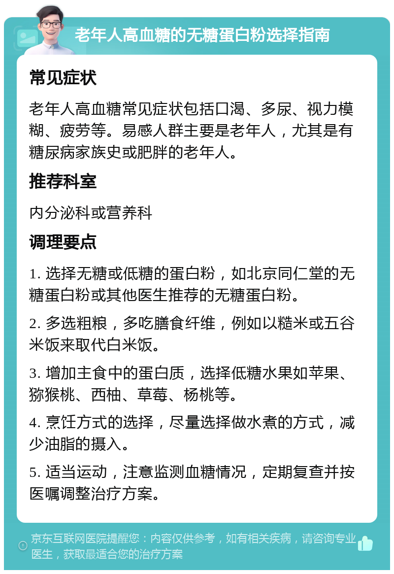 老年人高血糖的无糖蛋白粉选择指南 常见症状 老年人高血糖常见症状包括口渴、多尿、视力模糊、疲劳等。易感人群主要是老年人，尤其是有糖尿病家族史或肥胖的老年人。 推荐科室 内分泌科或营养科 调理要点 1. 选择无糖或低糖的蛋白粉，如北京同仁堂的无糖蛋白粉或其他医生推荐的无糖蛋白粉。 2. 多选粗粮，多吃膳食纤维，例如以糙米或五谷米饭来取代白米饭。 3. 增加主食中的蛋白质，选择低糖水果如苹果、猕猴桃、西柚、草莓、杨桃等。 4. 烹饪方式的选择，尽量选择做水煮的方式，减少油脂的摄入。 5. 适当运动，注意监测血糖情况，定期复查并按医嘱调整治疗方案。