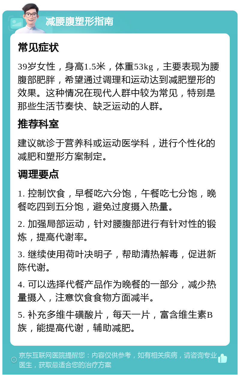 减腰腹塑形指南 常见症状 39岁女性，身高1.5米，体重53kg，主要表现为腰腹部肥胖，希望通过调理和运动达到减肥塑形的效果。这种情况在现代人群中较为常见，特别是那些生活节奏快、缺乏运动的人群。 推荐科室 建议就诊于营养科或运动医学科，进行个性化的减肥和塑形方案制定。 调理要点 1. 控制饮食，早餐吃六分饱，午餐吃七分饱，晚餐吃四到五分饱，避免过度摄入热量。 2. 加强局部运动，针对腰腹部进行有针对性的锻炼，提高代谢率。 3. 继续使用荷叶决明子，帮助清热解毒，促进新陈代谢。 4. 可以选择代餐产品作为晚餐的一部分，减少热量摄入，注意饮食食物方面减半。 5. 补充多维牛磺酸片，每天一片，富含维生素B族，能提高代谢，辅助减肥。