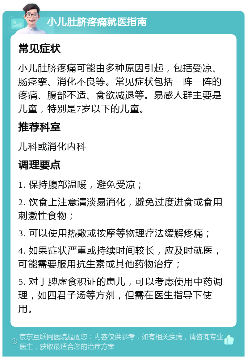 小儿肚脐疼痛就医指南 常见症状 小儿肚脐疼痛可能由多种原因引起，包括受凉、肠痉挛、消化不良等。常见症状包括一阵一阵的疼痛、腹部不适、食欲减退等。易感人群主要是儿童，特别是7岁以下的儿童。 推荐科室 儿科或消化内科 调理要点 1. 保持腹部温暖，避免受凉； 2. 饮食上注意清淡易消化，避免过度进食或食用刺激性食物； 3. 可以使用热敷或按摩等物理疗法缓解疼痛； 4. 如果症状严重或持续时间较长，应及时就医，可能需要服用抗生素或其他药物治疗； 5. 对于脾虚食积证的患儿，可以考虑使用中药调理，如四君子汤等方剂，但需在医生指导下使用。