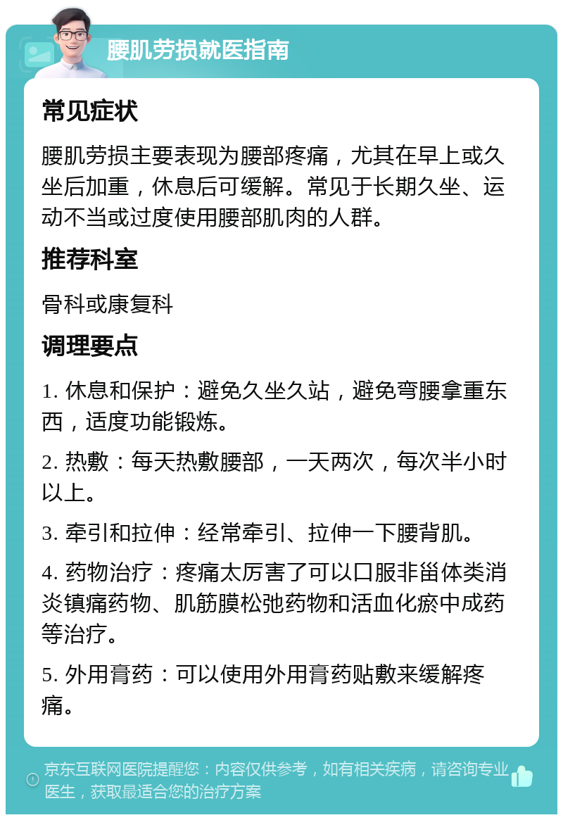 腰肌劳损就医指南 常见症状 腰肌劳损主要表现为腰部疼痛，尤其在早上或久坐后加重，休息后可缓解。常见于长期久坐、运动不当或过度使用腰部肌肉的人群。 推荐科室 骨科或康复科 调理要点 1. 休息和保护：避免久坐久站，避免弯腰拿重东西，适度功能锻炼。 2. 热敷：每天热敷腰部，一天两次，每次半小时以上。 3. 牵引和拉伸：经常牵引、拉伸一下腰背肌。 4. 药物治疗：疼痛太厉害了可以口服非甾体类消炎镇痛药物、肌筋膜松弛药物和活血化瘀中成药等治疗。 5. 外用膏药：可以使用外用膏药贴敷来缓解疼痛。