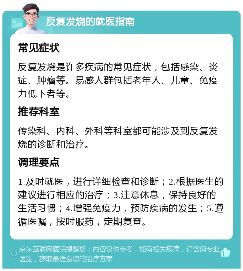 反复发烧的就医指南 常见症状 反复发烧是许多疾病的常见症状，包括感染、炎症、肿瘤等。易感人群包括老年人、儿童、免疫力低下者等。 推荐科室 传染科、内科、外科等科室都可能涉及到反复发烧的诊断和治疗。 调理要点 1.及时就医，进行详细检查和诊断；2.根据医生的建议进行相应的治疗；3.注意休息，保持良好的生活习惯；4.增强免疫力，预防疾病的发生；5.遵循医嘱，按时服药，定期复查。