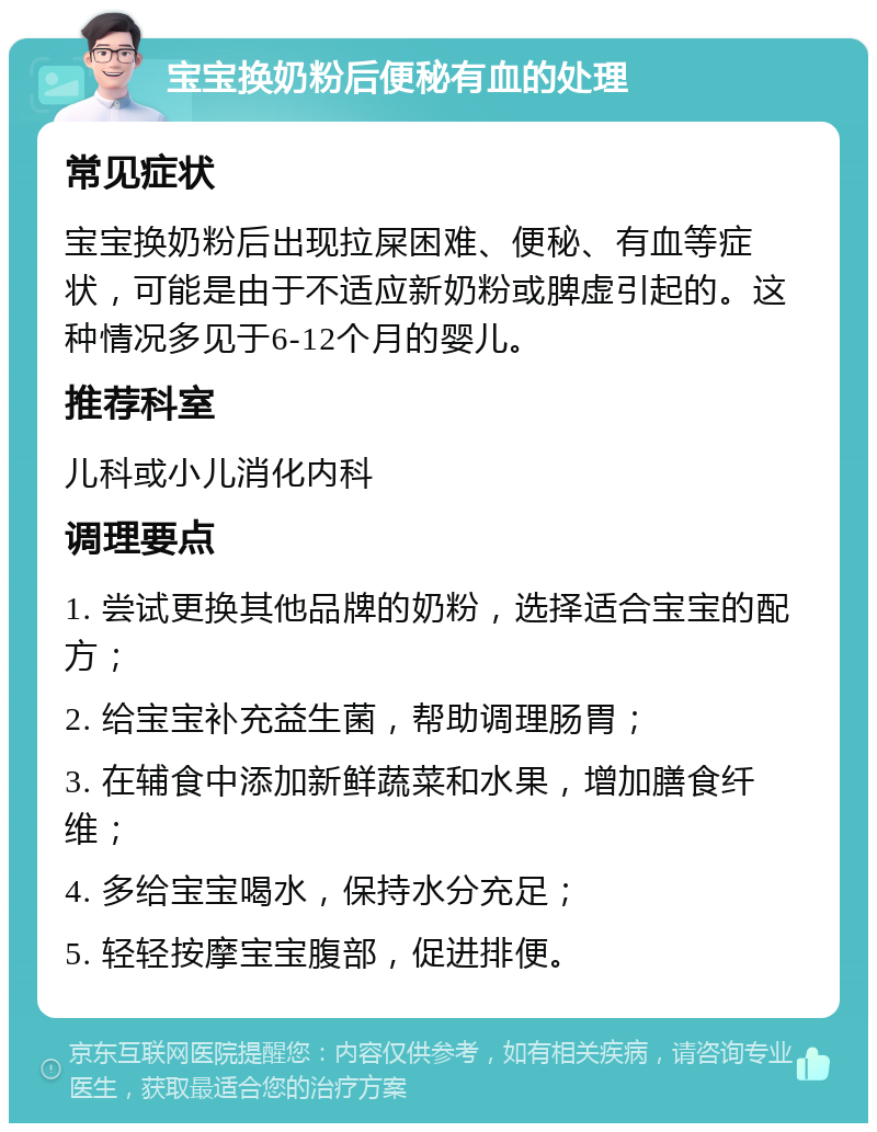 宝宝换奶粉后便秘有血的处理 常见症状 宝宝换奶粉后出现拉屎困难、便秘、有血等症状，可能是由于不适应新奶粉或脾虚引起的。这种情况多见于6-12个月的婴儿。 推荐科室 儿科或小儿消化内科 调理要点 1. 尝试更换其他品牌的奶粉，选择适合宝宝的配方； 2. 给宝宝补充益生菌，帮助调理肠胃； 3. 在辅食中添加新鲜蔬菜和水果，增加膳食纤维； 4. 多给宝宝喝水，保持水分充足； 5. 轻轻按摩宝宝腹部，促进排便。