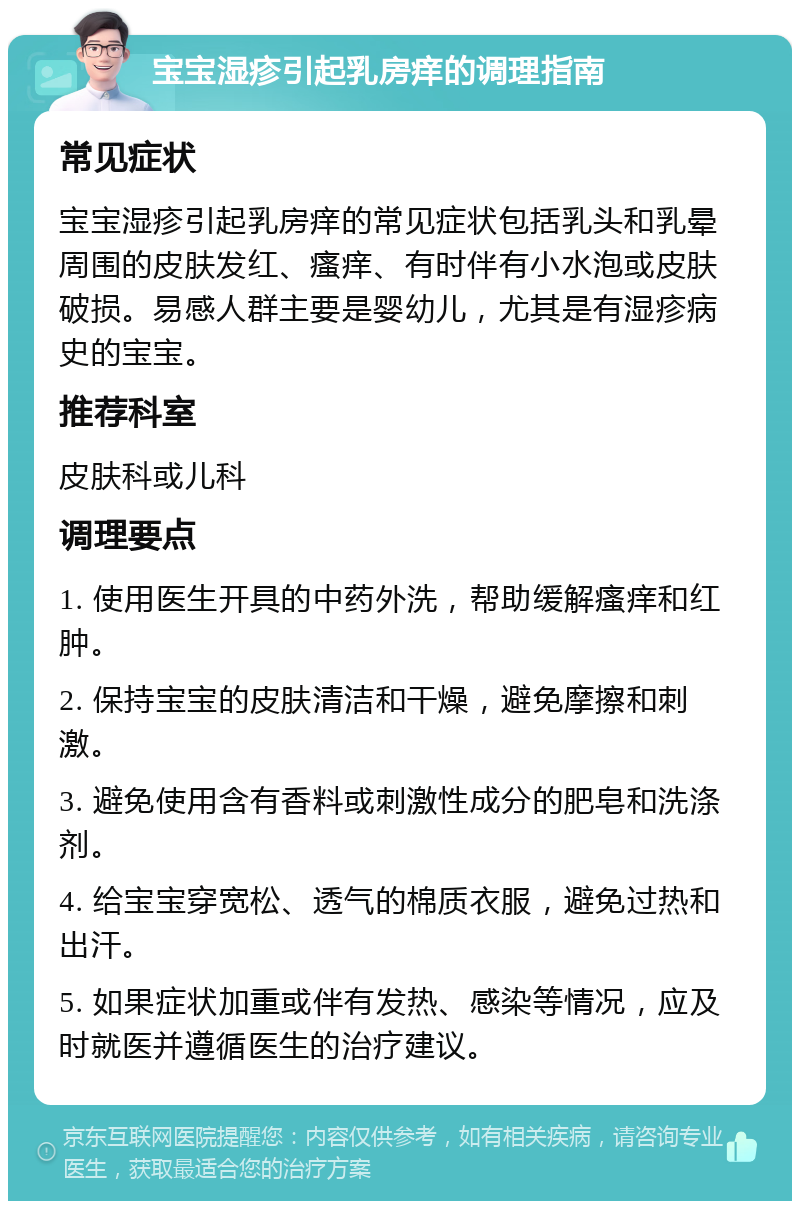 宝宝湿疹引起乳房痒的调理指南 常见症状 宝宝湿疹引起乳房痒的常见症状包括乳头和乳晕周围的皮肤发红、瘙痒、有时伴有小水泡或皮肤破损。易感人群主要是婴幼儿，尤其是有湿疹病史的宝宝。 推荐科室 皮肤科或儿科 调理要点 1. 使用医生开具的中药外洗，帮助缓解瘙痒和红肿。 2. 保持宝宝的皮肤清洁和干燥，避免摩擦和刺激。 3. 避免使用含有香料或刺激性成分的肥皂和洗涤剂。 4. 给宝宝穿宽松、透气的棉质衣服，避免过热和出汗。 5. 如果症状加重或伴有发热、感染等情况，应及时就医并遵循医生的治疗建议。