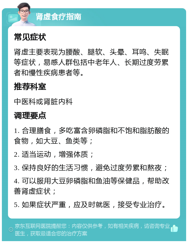 肾虚食疗指南 常见症状 肾虚主要表现为腰酸、腿软、头晕、耳鸣、失眠等症状，易感人群包括中老年人、长期过度劳累者和慢性疾病患者等。 推荐科室 中医科或肾脏内科 调理要点 1. 合理膳食，多吃富含卵磷脂和不饱和脂肪酸的食物，如大豆、鱼类等； 2. 适当运动，增强体质； 3. 保持良好的生活习惯，避免过度劳累和熬夜； 4. 可以服用大豆卵磷脂和鱼油等保健品，帮助改善肾虚症状； 5. 如果症状严重，应及时就医，接受专业治疗。