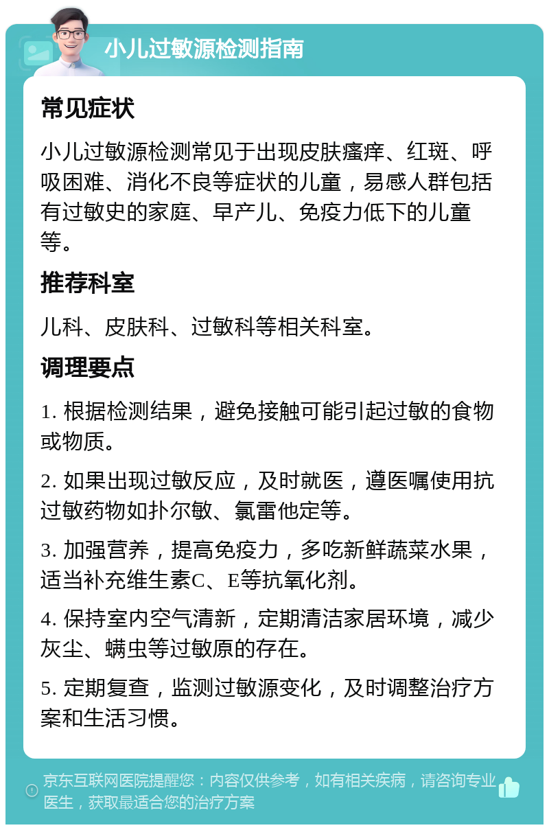 小儿过敏源检测指南 常见症状 小儿过敏源检测常见于出现皮肤瘙痒、红斑、呼吸困难、消化不良等症状的儿童，易感人群包括有过敏史的家庭、早产儿、免疫力低下的儿童等。 推荐科室 儿科、皮肤科、过敏科等相关科室。 调理要点 1. 根据检测结果，避免接触可能引起过敏的食物或物质。 2. 如果出现过敏反应，及时就医，遵医嘱使用抗过敏药物如扑尔敏、氯雷他定等。 3. 加强营养，提高免疫力，多吃新鲜蔬菜水果，适当补充维生素C、E等抗氧化剂。 4. 保持室内空气清新，定期清洁家居环境，减少灰尘、螨虫等过敏原的存在。 5. 定期复查，监测过敏源变化，及时调整治疗方案和生活习惯。