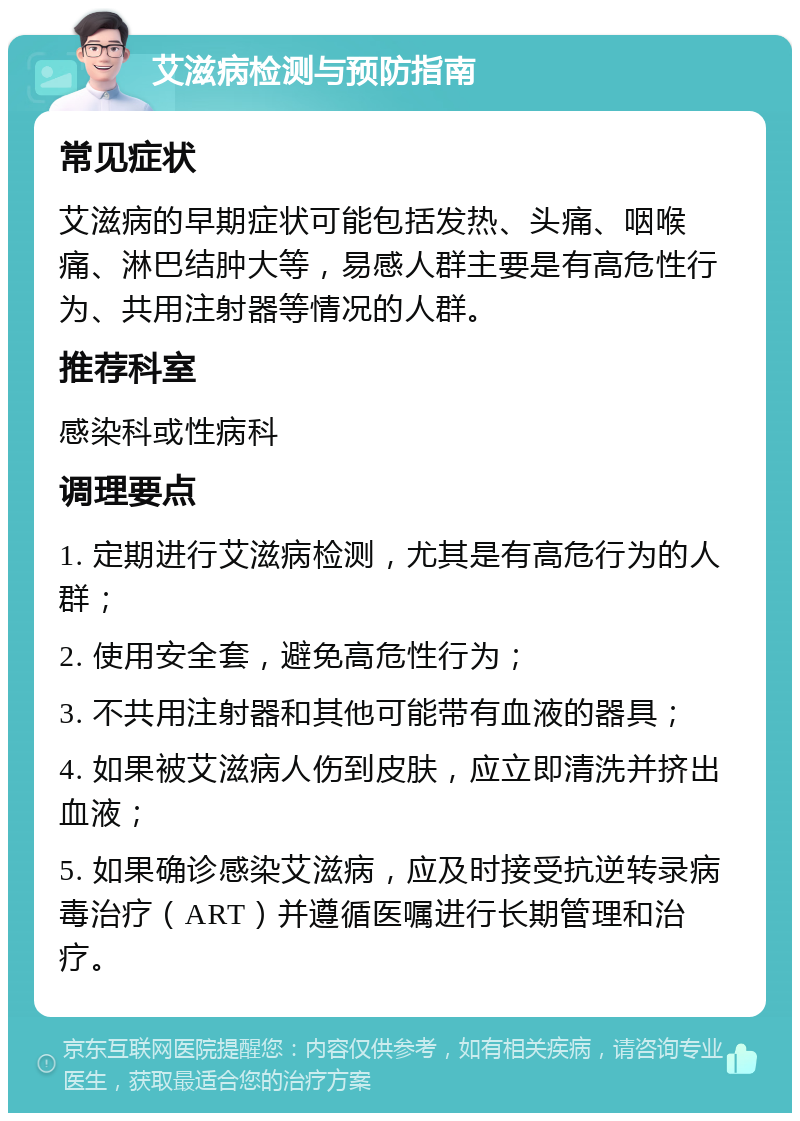 艾滋病检测与预防指南 常见症状 艾滋病的早期症状可能包括发热、头痛、咽喉痛、淋巴结肿大等，易感人群主要是有高危性行为、共用注射器等情况的人群。 推荐科室 感染科或性病科 调理要点 1. 定期进行艾滋病检测，尤其是有高危行为的人群； 2. 使用安全套，避免高危性行为； 3. 不共用注射器和其他可能带有血液的器具； 4. 如果被艾滋病人伤到皮肤，应立即清洗并挤出血液； 5. 如果确诊感染艾滋病，应及时接受抗逆转录病毒治疗（ART）并遵循医嘱进行长期管理和治疗。