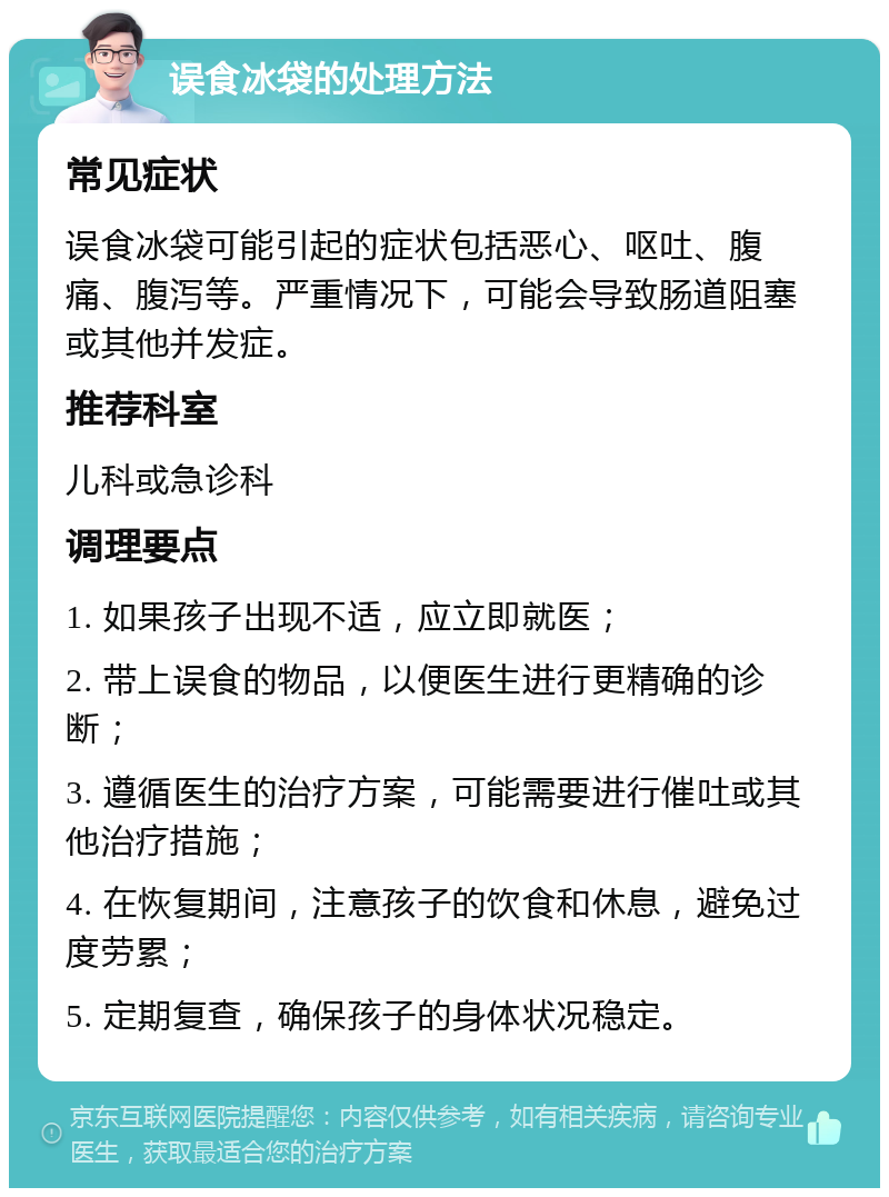 误食冰袋的处理方法 常见症状 误食冰袋可能引起的症状包括恶心、呕吐、腹痛、腹泻等。严重情况下，可能会导致肠道阻塞或其他并发症。 推荐科室 儿科或急诊科 调理要点 1. 如果孩子出现不适，应立即就医； 2. 带上误食的物品，以便医生进行更精确的诊断； 3. 遵循医生的治疗方案，可能需要进行催吐或其他治疗措施； 4. 在恢复期间，注意孩子的饮食和休息，避免过度劳累； 5. 定期复查，确保孩子的身体状况稳定。