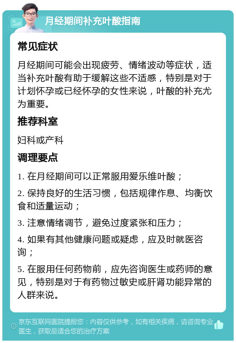 月经期间补充叶酸指南 常见症状 月经期间可能会出现疲劳、情绪波动等症状，适当补充叶酸有助于缓解这些不适感，特别是对于计划怀孕或已经怀孕的女性来说，叶酸的补充尤为重要。 推荐科室 妇科或产科 调理要点 1. 在月经期间可以正常服用爱乐维叶酸； 2. 保持良好的生活习惯，包括规律作息、均衡饮食和适量运动； 3. 注意情绪调节，避免过度紧张和压力； 4. 如果有其他健康问题或疑虑，应及时就医咨询； 5. 在服用任何药物前，应先咨询医生或药师的意见，特别是对于有药物过敏史或肝肾功能异常的人群来说。