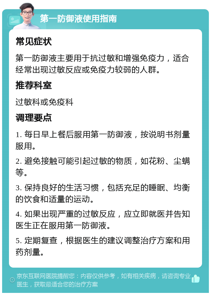 第一防御液使用指南 常见症状 第一防御液主要用于抗过敏和增强免疫力，适合经常出现过敏反应或免疫力较弱的人群。 推荐科室 过敏科或免疫科 调理要点 1. 每日早上餐后服用第一防御液，按说明书剂量服用。 2. 避免接触可能引起过敏的物质，如花粉、尘螨等。 3. 保持良好的生活习惯，包括充足的睡眠、均衡的饮食和适量的运动。 4. 如果出现严重的过敏反应，应立即就医并告知医生正在服用第一防御液。 5. 定期复查，根据医生的建议调整治疗方案和用药剂量。