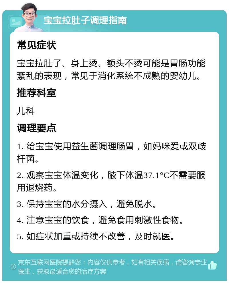 宝宝拉肚子调理指南 常见症状 宝宝拉肚子、身上烫、额头不烫可能是胃肠功能紊乱的表现，常见于消化系统不成熟的婴幼儿。 推荐科室 儿科 调理要点 1. 给宝宝使用益生菌调理肠胃，如妈咪爱或双歧杆菌。 2. 观察宝宝体温变化，腋下体温37.1°C不需要服用退烧药。 3. 保持宝宝的水分摄入，避免脱水。 4. 注意宝宝的饮食，避免食用刺激性食物。 5. 如症状加重或持续不改善，及时就医。