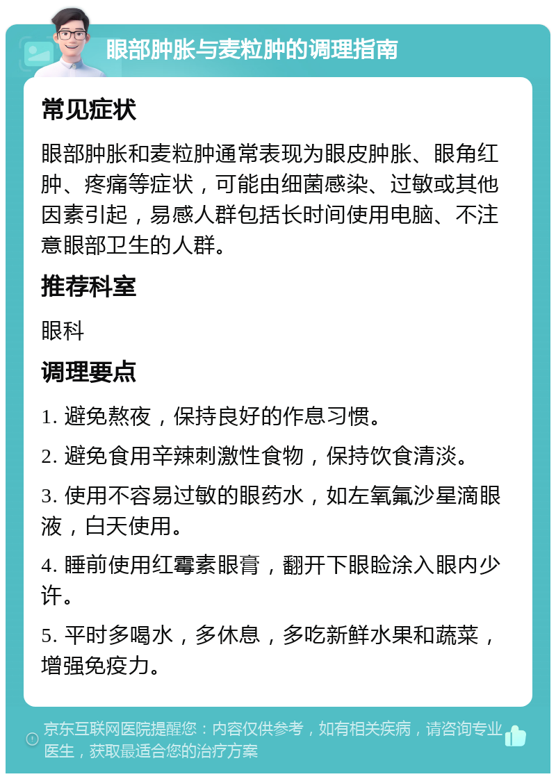 眼部肿胀与麦粒肿的调理指南 常见症状 眼部肿胀和麦粒肿通常表现为眼皮肿胀、眼角红肿、疼痛等症状，可能由细菌感染、过敏或其他因素引起，易感人群包括长时间使用电脑、不注意眼部卫生的人群。 推荐科室 眼科 调理要点 1. 避免熬夜，保持良好的作息习惯。 2. 避免食用辛辣刺激性食物，保持饮食清淡。 3. 使用不容易过敏的眼药水，如左氧氟沙星滴眼液，白天使用。 4. 睡前使用红霉素眼膏，翻开下眼睑涂入眼内少许。 5. 平时多喝水，多休息，多吃新鲜水果和蔬菜，增强免疫力。