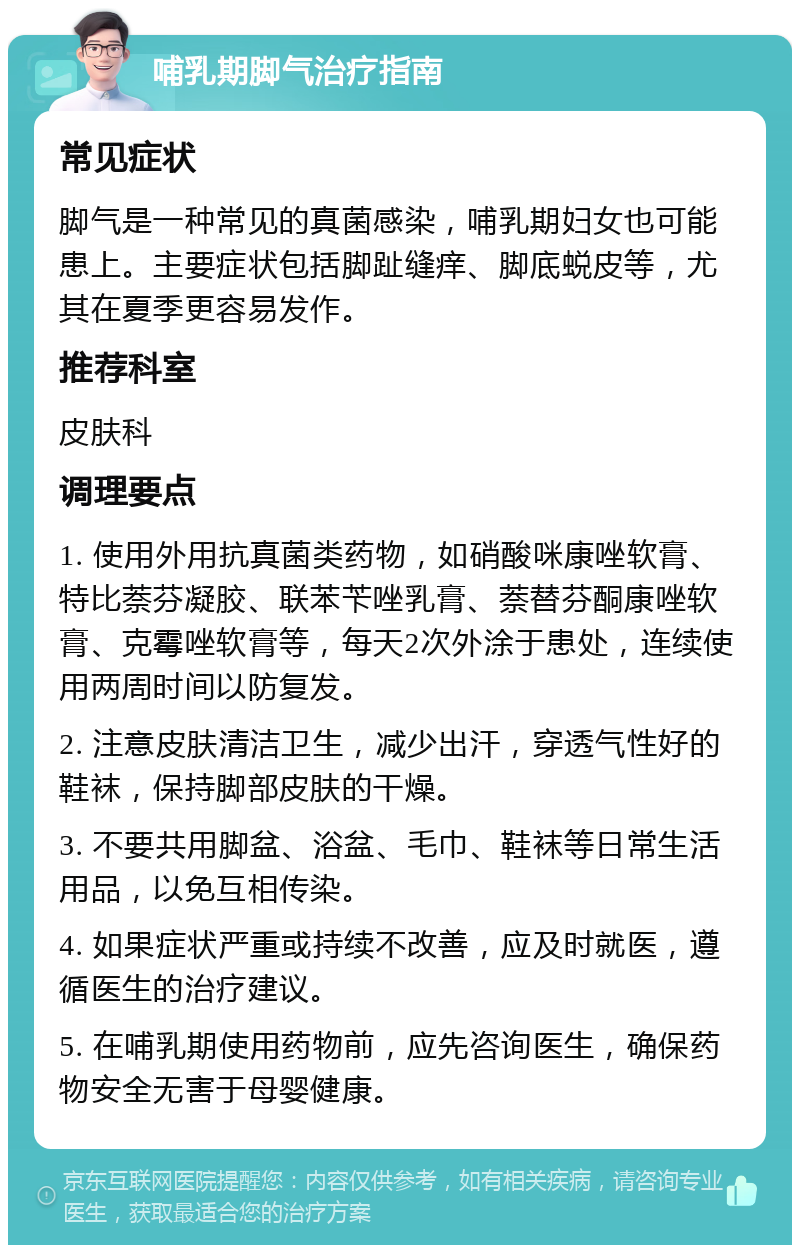 哺乳期脚气治疗指南 常见症状 脚气是一种常见的真菌感染，哺乳期妇女也可能患上。主要症状包括脚趾缝痒、脚底蜕皮等，尤其在夏季更容易发作。 推荐科室 皮肤科 调理要点 1. 使用外用抗真菌类药物，如硝酸咪康唑软膏、特比萘芬凝胶、联苯苄唑乳膏、萘替芬酮康唑软膏、克霉唑软膏等，每天2次外涂于患处，连续使用两周时间以防复发。 2. 注意皮肤清洁卫生，减少出汗，穿透气性好的鞋袜，保持脚部皮肤的干燥。 3. 不要共用脚盆、浴盆、毛巾、鞋袜等日常生活用品，以免互相传染。 4. 如果症状严重或持续不改善，应及时就医，遵循医生的治疗建议。 5. 在哺乳期使用药物前，应先咨询医生，确保药物安全无害于母婴健康。