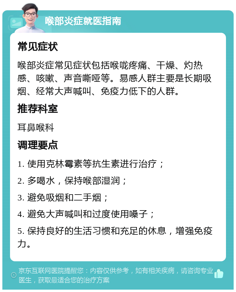 喉部炎症就医指南 常见症状 喉部炎症常见症状包括喉咙疼痛、干燥、灼热感、咳嗽、声音嘶哑等。易感人群主要是长期吸烟、经常大声喊叫、免疫力低下的人群。 推荐科室 耳鼻喉科 调理要点 1. 使用克林霉素等抗生素进行治疗； 2. 多喝水，保持喉部湿润； 3. 避免吸烟和二手烟； 4. 避免大声喊叫和过度使用嗓子； 5. 保持良好的生活习惯和充足的休息，增强免疫力。