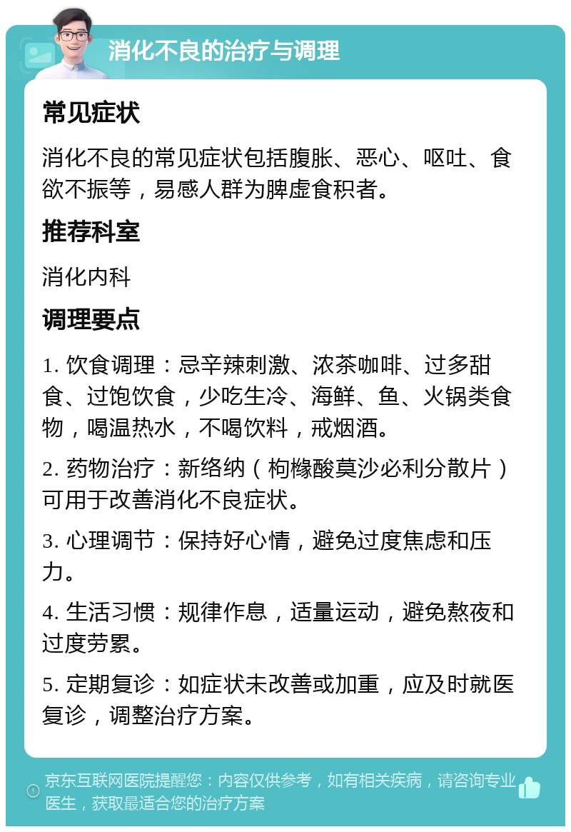 消化不良的治疗与调理 常见症状 消化不良的常见症状包括腹胀、恶心、呕吐、食欲不振等，易感人群为脾虚食积者。 推荐科室 消化内科 调理要点 1. 饮食调理：忌辛辣刺激、浓茶咖啡、过多甜食、过饱饮食，少吃生冷、海鲜、鱼、火锅类食物，喝温热水，不喝饮料，戒烟酒。 2. 药物治疗：新络纳（枸橼酸莫沙必利分散片）可用于改善消化不良症状。 3. 心理调节：保持好心情，避免过度焦虑和压力。 4. 生活习惯：规律作息，适量运动，避免熬夜和过度劳累。 5. 定期复诊：如症状未改善或加重，应及时就医复诊，调整治疗方案。