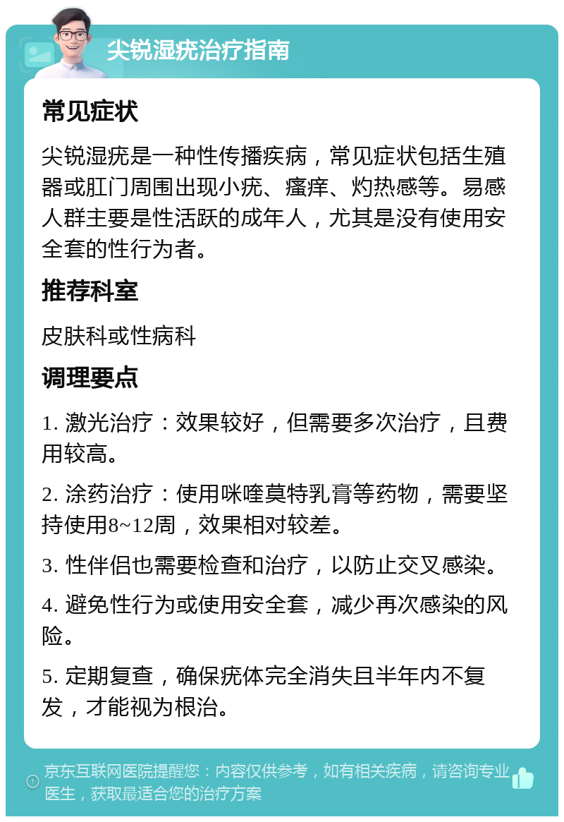 尖锐湿疣治疗指南 常见症状 尖锐湿疣是一种性传播疾病，常见症状包括生殖器或肛门周围出现小疣、瘙痒、灼热感等。易感人群主要是性活跃的成年人，尤其是没有使用安全套的性行为者。 推荐科室 皮肤科或性病科 调理要点 1. 激光治疗：效果较好，但需要多次治疗，且费用较高。 2. 涂药治疗：使用咪喹莫特乳膏等药物，需要坚持使用8~12周，效果相对较差。 3. 性伴侣也需要检查和治疗，以防止交叉感染。 4. 避免性行为或使用安全套，减少再次感染的风险。 5. 定期复查，确保疣体完全消失且半年内不复发，才能视为根治。