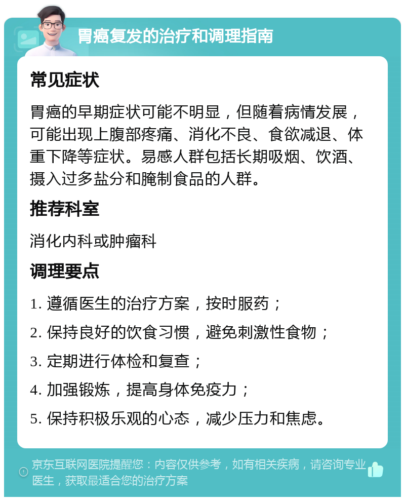 胃癌复发的治疗和调理指南 常见症状 胃癌的早期症状可能不明显，但随着病情发展，可能出现上腹部疼痛、消化不良、食欲减退、体重下降等症状。易感人群包括长期吸烟、饮酒、摄入过多盐分和腌制食品的人群。 推荐科室 消化内科或肿瘤科 调理要点 1. 遵循医生的治疗方案，按时服药； 2. 保持良好的饮食习惯，避免刺激性食物； 3. 定期进行体检和复查； 4. 加强锻炼，提高身体免疫力； 5. 保持积极乐观的心态，减少压力和焦虑。