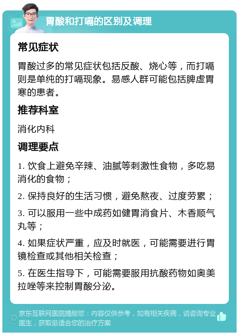 胃酸和打嗝的区别及调理 常见症状 胃酸过多的常见症状包括反酸、烧心等，而打嗝则是单纯的打嗝现象。易感人群可能包括脾虚胃寒的患者。 推荐科室 消化内科 调理要点 1. 饮食上避免辛辣、油腻等刺激性食物，多吃易消化的食物； 2. 保持良好的生活习惯，避免熬夜、过度劳累； 3. 可以服用一些中成药如健胃消食片、木香顺气丸等； 4. 如果症状严重，应及时就医，可能需要进行胃镜检查或其他相关检查； 5. 在医生指导下，可能需要服用抗酸药物如奥美拉唑等来控制胃酸分泌。