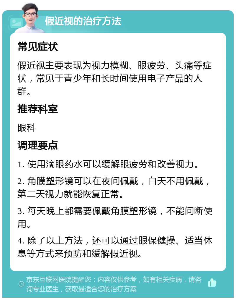 假近视的治疗方法 常见症状 假近视主要表现为视力模糊、眼疲劳、头痛等症状，常见于青少年和长时间使用电子产品的人群。 推荐科室 眼科 调理要点 1. 使用滴眼药水可以缓解眼疲劳和改善视力。 2. 角膜塑形镜可以在夜间佩戴，白天不用佩戴，第二天视力就能恢复正常。 3. 每天晚上都需要佩戴角膜塑形镜，不能间断使用。 4. 除了以上方法，还可以通过眼保健操、适当休息等方式来预防和缓解假近视。