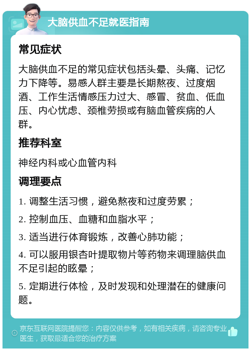 大脑供血不足就医指南 常见症状 大脑供血不足的常见症状包括头晕、头痛、记忆力下降等。易感人群主要是长期熬夜、过度烟酒、工作生活情感压力过大、感冒、贫血、低血压、内心忧虑、颈椎劳损或有脑血管疾病的人群。 推荐科室 神经内科或心血管内科 调理要点 1. 调整生活习惯，避免熬夜和过度劳累； 2. 控制血压、血糖和血脂水平； 3. 适当进行体育锻炼，改善心肺功能； 4. 可以服用银杏叶提取物片等药物来调理脑供血不足引起的眩晕； 5. 定期进行体检，及时发现和处理潜在的健康问题。