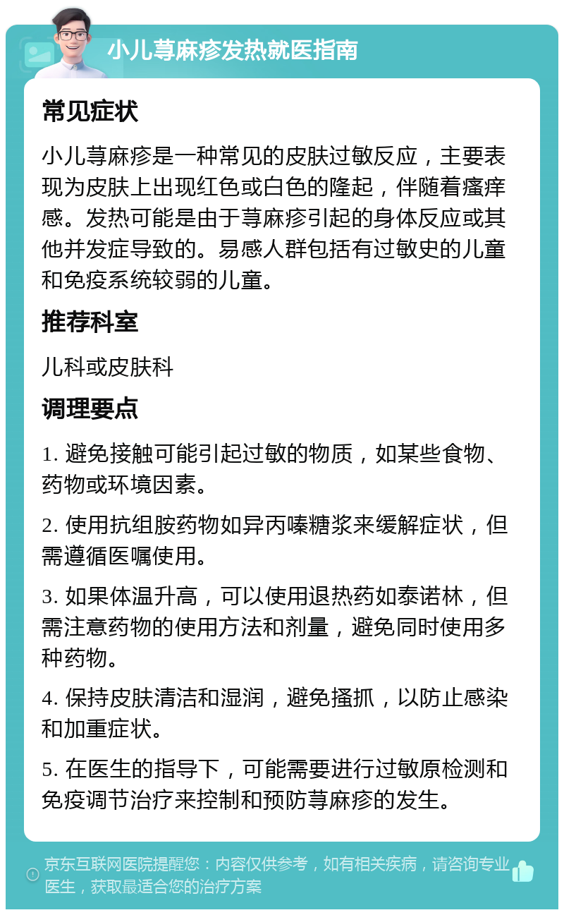 小儿荨麻疹发热就医指南 常见症状 小儿荨麻疹是一种常见的皮肤过敏反应，主要表现为皮肤上出现红色或白色的隆起，伴随着瘙痒感。发热可能是由于荨麻疹引起的身体反应或其他并发症导致的。易感人群包括有过敏史的儿童和免疫系统较弱的儿童。 推荐科室 儿科或皮肤科 调理要点 1. 避免接触可能引起过敏的物质，如某些食物、药物或环境因素。 2. 使用抗组胺药物如异丙嗪糖浆来缓解症状，但需遵循医嘱使用。 3. 如果体温升高，可以使用退热药如泰诺林，但需注意药物的使用方法和剂量，避免同时使用多种药物。 4. 保持皮肤清洁和湿润，避免搔抓，以防止感染和加重症状。 5. 在医生的指导下，可能需要进行过敏原检测和免疫调节治疗来控制和预防荨麻疹的发生。