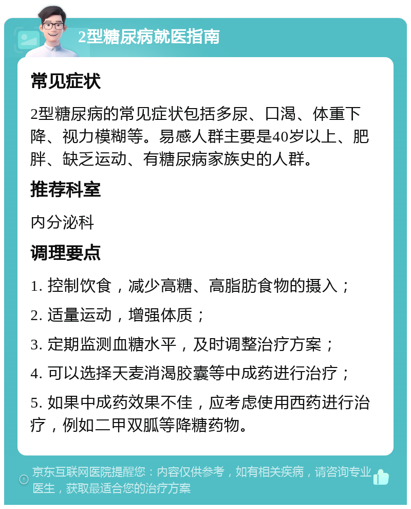 2型糖尿病就医指南 常见症状 2型糖尿病的常见症状包括多尿、口渴、体重下降、视力模糊等。易感人群主要是40岁以上、肥胖、缺乏运动、有糖尿病家族史的人群。 推荐科室 内分泌科 调理要点 1. 控制饮食，减少高糖、高脂肪食物的摄入； 2. 适量运动，增强体质； 3. 定期监测血糖水平，及时调整治疗方案； 4. 可以选择天麦消渴胶囊等中成药进行治疗； 5. 如果中成药效果不佳，应考虑使用西药进行治疗，例如二甲双胍等降糖药物。