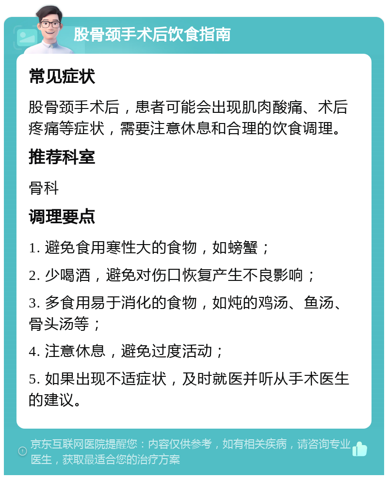 股骨颈手术后饮食指南 常见症状 股骨颈手术后，患者可能会出现肌肉酸痛、术后疼痛等症状，需要注意休息和合理的饮食调理。 推荐科室 骨科 调理要点 1. 避免食用寒性大的食物，如螃蟹； 2. 少喝酒，避免对伤口恢复产生不良影响； 3. 多食用易于消化的食物，如炖的鸡汤、鱼汤、骨头汤等； 4. 注意休息，避免过度活动； 5. 如果出现不适症状，及时就医并听从手术医生的建议。