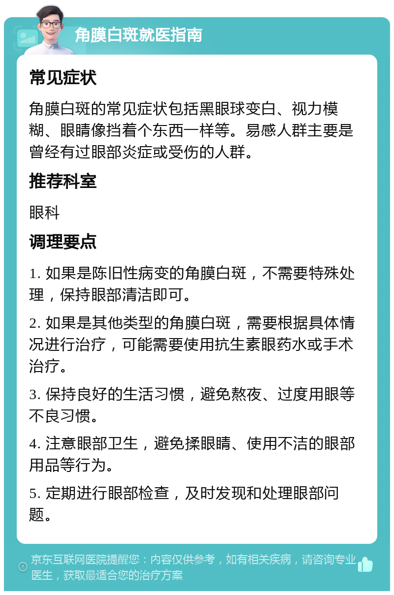 角膜白斑就医指南 常见症状 角膜白斑的常见症状包括黑眼球变白、视力模糊、眼睛像挡着个东西一样等。易感人群主要是曾经有过眼部炎症或受伤的人群。 推荐科室 眼科 调理要点 1. 如果是陈旧性病变的角膜白斑，不需要特殊处理，保持眼部清洁即可。 2. 如果是其他类型的角膜白斑，需要根据具体情况进行治疗，可能需要使用抗生素眼药水或手术治疗。 3. 保持良好的生活习惯，避免熬夜、过度用眼等不良习惯。 4. 注意眼部卫生，避免揉眼睛、使用不洁的眼部用品等行为。 5. 定期进行眼部检查，及时发现和处理眼部问题。