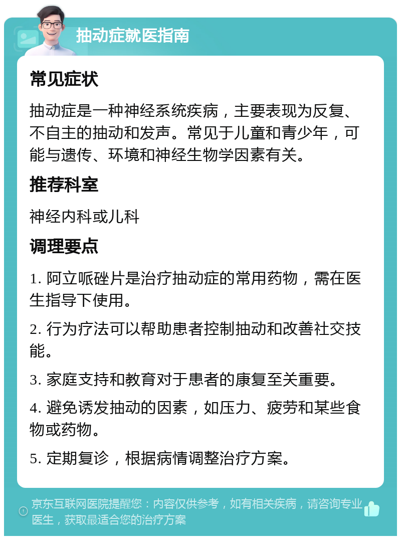 抽动症就医指南 常见症状 抽动症是一种神经系统疾病，主要表现为反复、不自主的抽动和发声。常见于儿童和青少年，可能与遗传、环境和神经生物学因素有关。 推荐科室 神经内科或儿科 调理要点 1. 阿立哌䂳片是治疗抽动症的常用药物，需在医生指导下使用。 2. 行为疗法可以帮助患者控制抽动和改善社交技能。 3. 家庭支持和教育对于患者的康复至关重要。 4. 避免诱发抽动的因素，如压力、疲劳和某些食物或药物。 5. 定期复诊，根据病情调整治疗方案。