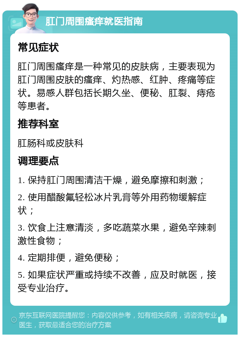 肛门周围瘙痒就医指南 常见症状 肛门周围瘙痒是一种常见的皮肤病，主要表现为肛门周围皮肤的瘙痒、灼热感、红肿、疼痛等症状。易感人群包括长期久坐、便秘、肛裂、痔疮等患者。 推荐科室 肛肠科或皮肤科 调理要点 1. 保持肛门周围清洁干燥，避免摩擦和刺激； 2. 使用醋酸氟轻松冰片乳膏等外用药物缓解症状； 3. 饮食上注意清淡，多吃蔬菜水果，避免辛辣刺激性食物； 4. 定期排便，避免便秘； 5. 如果症状严重或持续不改善，应及时就医，接受专业治疗。