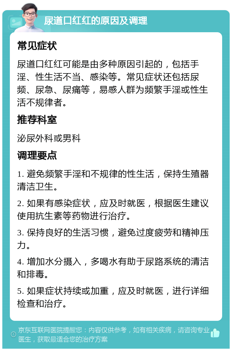 尿道口红红的原因及调理 常见症状 尿道口红红可能是由多种原因引起的，包括手淫、性生活不当、感染等。常见症状还包括尿频、尿急、尿痛等，易感人群为频繁手淫或性生活不规律者。 推荐科室 泌尿外科或男科 调理要点 1. 避免频繁手淫和不规律的性生活，保持生殖器清洁卫生。 2. 如果有感染症状，应及时就医，根据医生建议使用抗生素等药物进行治疗。 3. 保持良好的生活习惯，避免过度疲劳和精神压力。 4. 增加水分摄入，多喝水有助于尿路系统的清洁和排毒。 5. 如果症状持续或加重，应及时就医，进行详细检查和治疗。