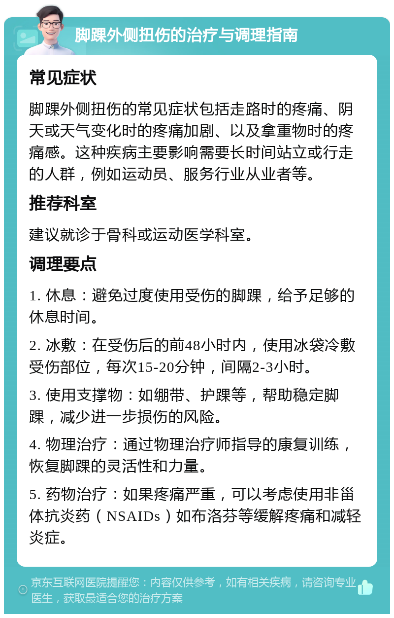 脚踝外侧扭伤的治疗与调理指南 常见症状 脚踝外侧扭伤的常见症状包括走路时的疼痛、阴天或天气变化时的疼痛加剧、以及拿重物时的疼痛感。这种疾病主要影响需要长时间站立或行走的人群，例如运动员、服务行业从业者等。 推荐科室 建议就诊于骨科或运动医学科室。 调理要点 1. 休息：避免过度使用受伤的脚踝，给予足够的休息时间。 2. 冰敷：在受伤后的前48小时内，使用冰袋冷敷受伤部位，每次15-20分钟，间隔2-3小时。 3. 使用支撑物：如绷带、护踝等，帮助稳定脚踝，减少进一步损伤的风险。 4. 物理治疗：通过物理治疗师指导的康复训练，恢复脚踝的灵活性和力量。 5. 药物治疗：如果疼痛严重，可以考虑使用非甾体抗炎药（NSAIDs）如布洛芬等缓解疼痛和减轻炎症。