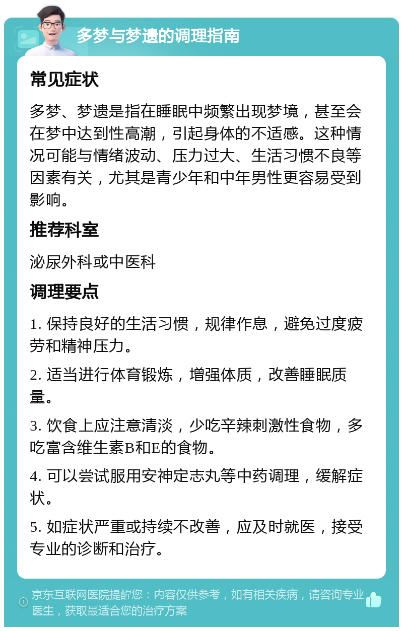 多梦与梦遗的调理指南 常见症状 多梦、梦遗是指在睡眠中频繁出现梦境，甚至会在梦中达到性高潮，引起身体的不适感。这种情况可能与情绪波动、压力过大、生活习惯不良等因素有关，尤其是青少年和中年男性更容易受到影响。 推荐科室 泌尿外科或中医科 调理要点 1. 保持良好的生活习惯，规律作息，避免过度疲劳和精神压力。 2. 适当进行体育锻炼，增强体质，改善睡眠质量。 3. 饮食上应注意清淡，少吃辛辣刺激性食物，多吃富含维生素B和E的食物。 4. 可以尝试服用安神定志丸等中药调理，缓解症状。 5. 如症状严重或持续不改善，应及时就医，接受专业的诊断和治疗。