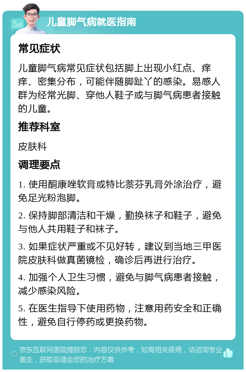 儿童脚气病就医指南 常见症状 儿童脚气病常见症状包括脚上出现小红点、痒痒、密集分布，可能伴随脚趾丫的感染。易感人群为经常光脚、穿他人鞋子或与脚气病患者接触的儿童。 推荐科室 皮肤科 调理要点 1. 使用酮康唑软膏或特比萘芬乳膏外涂治疗，避免足光粉泡脚。 2. 保持脚部清洁和干燥，勤换袜子和鞋子，避免与他人共用鞋子和袜子。 3. 如果症状严重或不见好转，建议到当地三甲医院皮肤科做真菌镜检，确诊后再进行治疗。 4. 加强个人卫生习惯，避免与脚气病患者接触，减少感染风险。 5. 在医生指导下使用药物，注意用药安全和正确性，避免自行停药或更换药物。