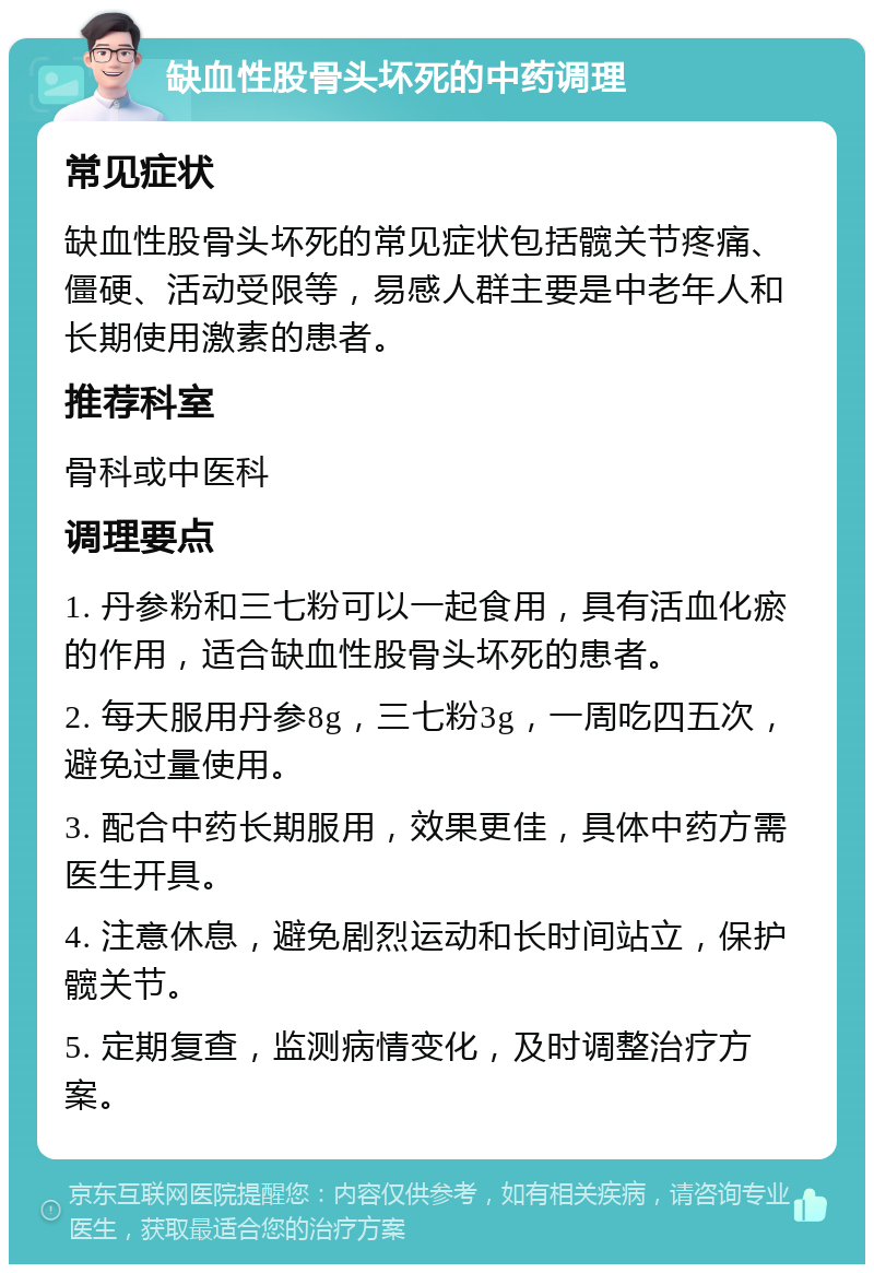 缺血性股骨头坏死的中药调理 常见症状 缺血性股骨头坏死的常见症状包括髋关节疼痛、僵硬、活动受限等，易感人群主要是中老年人和长期使用激素的患者。 推荐科室 骨科或中医科 调理要点 1. 丹参粉和三七粉可以一起食用，具有活血化瘀的作用，适合缺血性股骨头坏死的患者。 2. 每天服用丹参8g，三七粉3g，一周吃四五次，避免过量使用。 3. 配合中药长期服用，效果更佳，具体中药方需医生开具。 4. 注意休息，避免剧烈运动和长时间站立，保护髋关节。 5. 定期复查，监测病情变化，及时调整治疗方案。