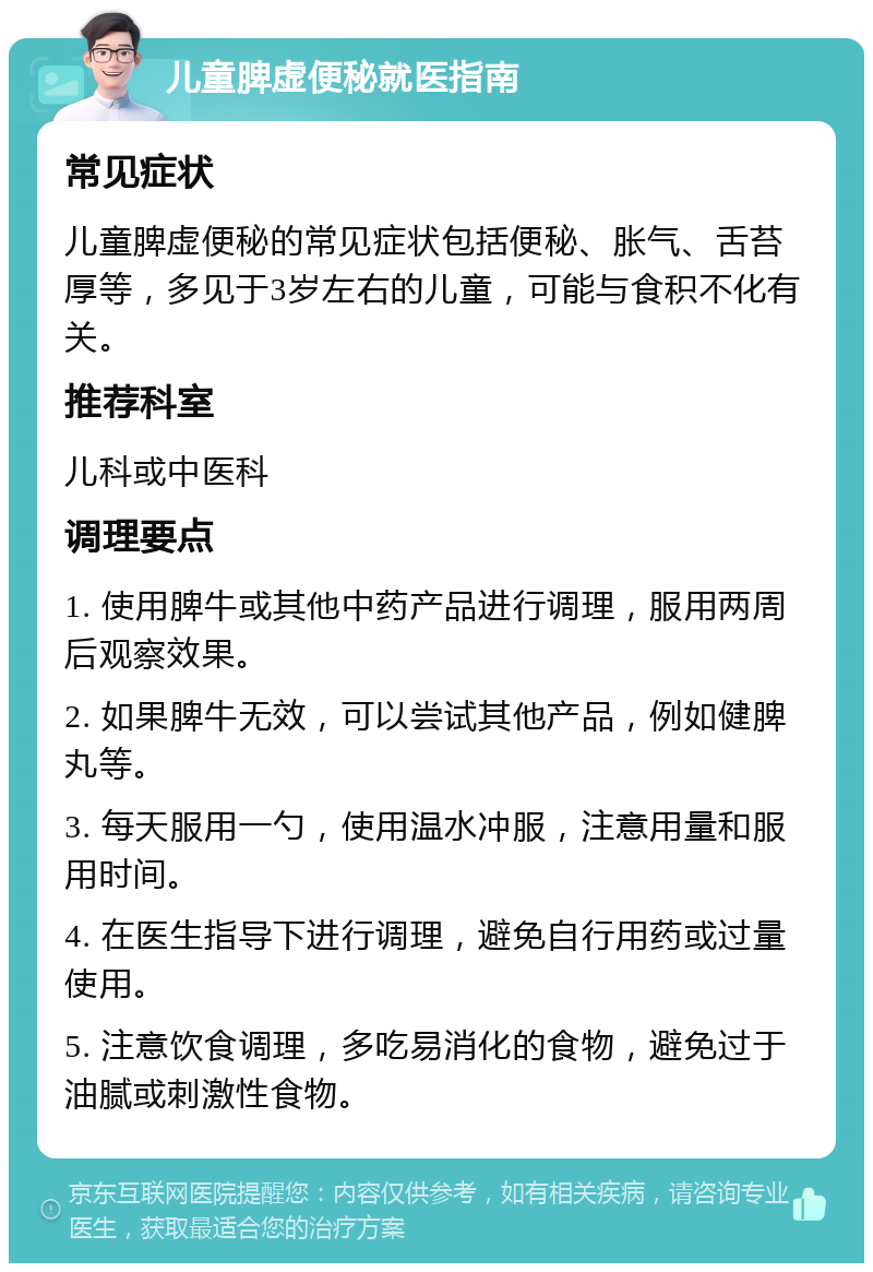 儿童脾虚便秘就医指南 常见症状 儿童脾虚便秘的常见症状包括便秘、胀气、舌苔厚等，多见于3岁左右的儿童，可能与食积不化有关。 推荐科室 儿科或中医科 调理要点 1. 使用脾牛或其他中药产品进行调理，服用两周后观察效果。 2. 如果脾牛无效，可以尝试其他产品，例如健脾丸等。 3. 每天服用一勺，使用温水冲服，注意用量和服用时间。 4. 在医生指导下进行调理，避免自行用药或过量使用。 5. 注意饮食调理，多吃易消化的食物，避免过于油腻或刺激性食物。